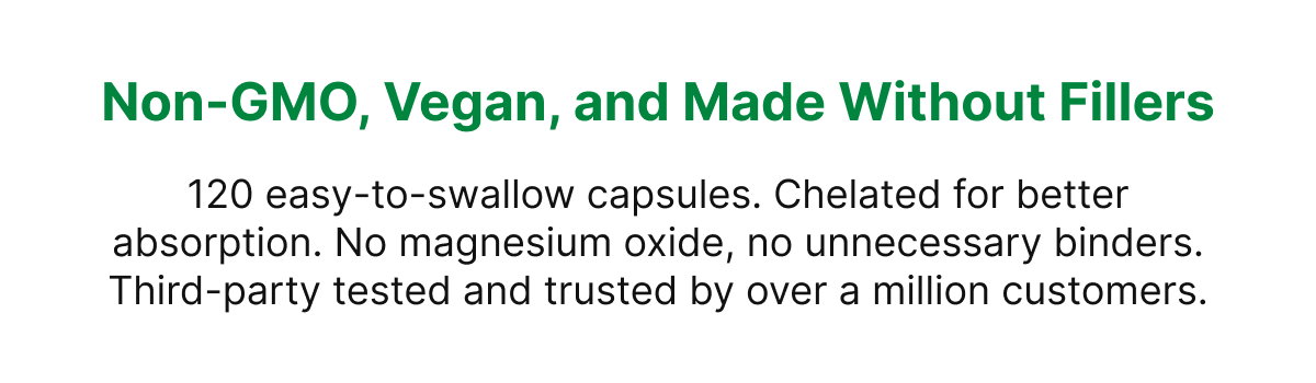 Non-GMO, Vegan, and Made Without Fillers 120 easy-to-swallow capsules. Chelated for better absorption. No magnesium oxide, no unnecessary binders. Third-party tested and trusted by over a million customers.