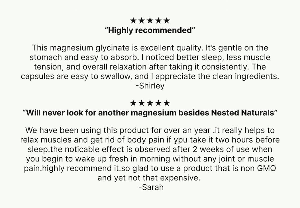 ★★★★★ “Highly recommended” This magnesium glycinate is excellent quality. It’s gentle on the stomach and easy to absorb. I noticed better sleep, less muscle tension, and overall relaxation after taking it consistently. The capsules are easy to swallow, and I appreciate the clean ingredients. -Shirley ★★★★★ “Will never look for another magnesium besides Nested Naturals” We have been using this product for over an year .it really helps to relax muscles and get rid of body pain if ypu take it two hours before sleep.the noticable effect is observed after 2 weeks of use when you begin to wake up fresh in morning without any joint or muscle pain.highly recommend it.so glad to use a product that is non GMO and yet not that expensive.  -Sarah