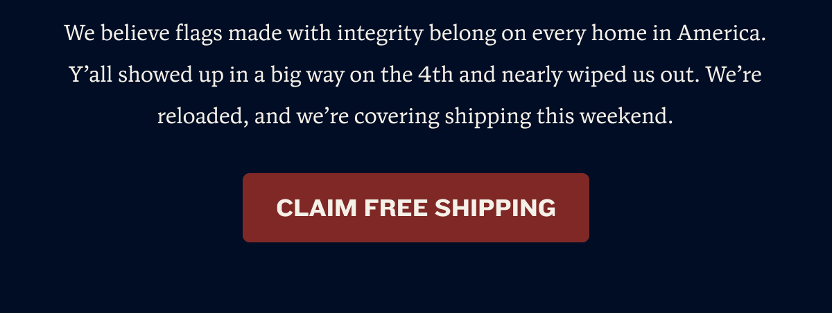 We believe flags made with integrity belong on every home in America. Y’all showed up in a big way on the 4th and nearly wiped us out. We’re reloaded, and we’re covering shipping this weekend. | CLAIM FREE SHIPPING