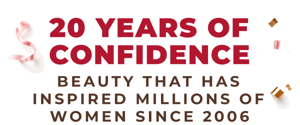 20 YEARS OF CONFIDENCE! BEAUTY THAT HAS INSPIRED MILLIONS OF WOMEN SINCE 2006!