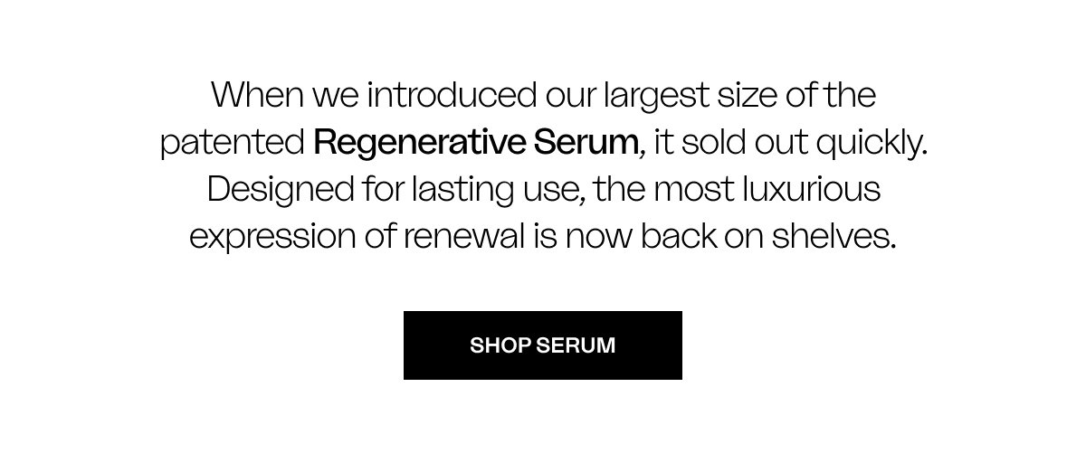When we introduced our largest size of the patented Regenerative Serum, it sold out quickly. Designed for lasting use, the most luxurious expression of renewal is now back on shelves.