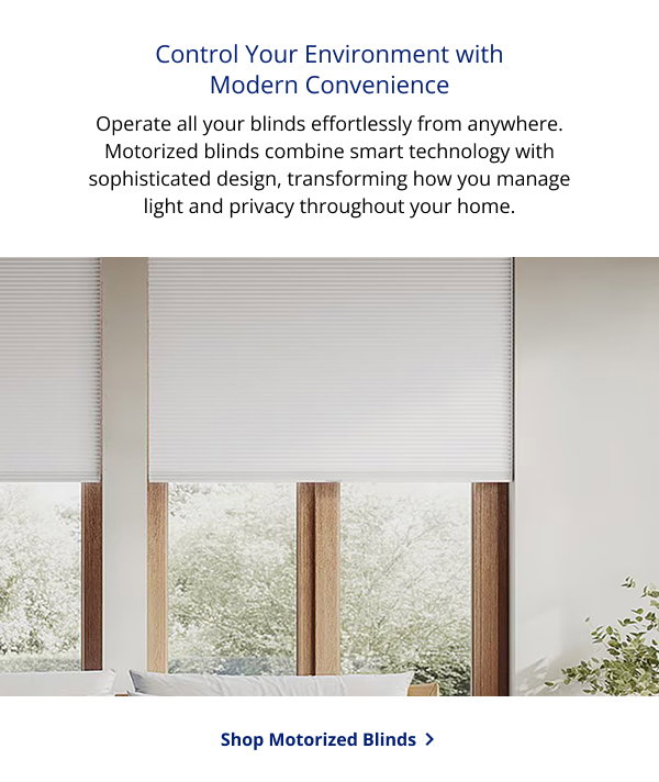 Control Your Environment with Modern Convenience | Operate all your blinds effortlessly from anywhere. Motorized blinds combine smart technology with sophisticated design, transforming how you manage light and privacy throughout your home. | SHOP MOTORIZED BLINDS >