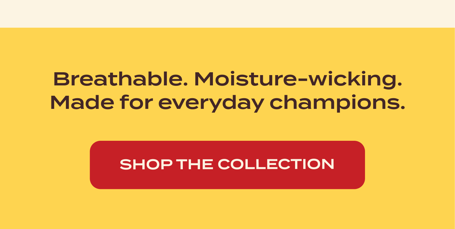 Breathable. Moisture-wicking. Made for everyday champions.Shop The Collection