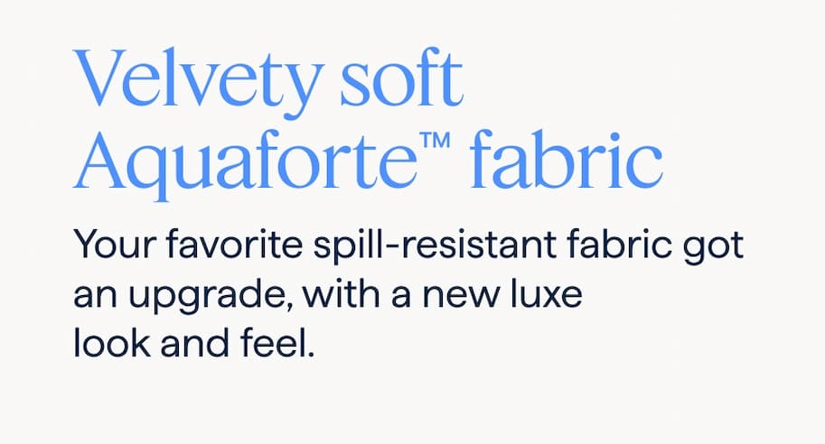 Velvety soft Aquaforte™ fabric. Your favorite spill-resistant fabric got an upgrade, with a new luxe look and feel.