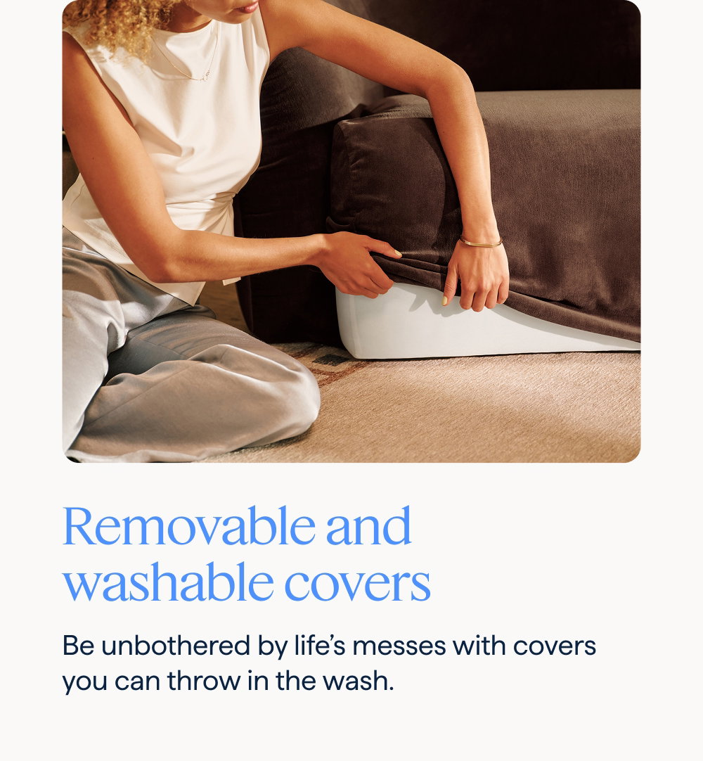 Removable and washable covers. Be unbothered by life’s messes with covers you can throw in the wash.