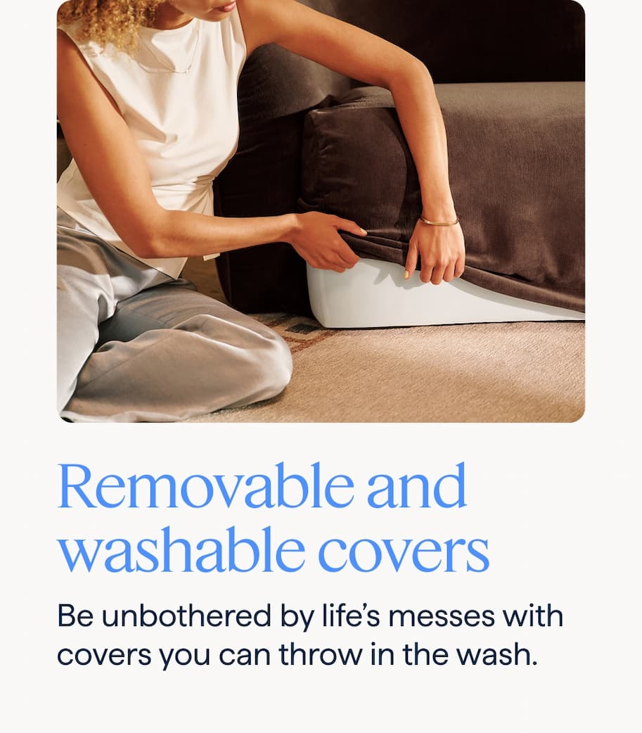 Removable and washable covers. Be unbothered by life’s messes with covers you can throw in the wash.