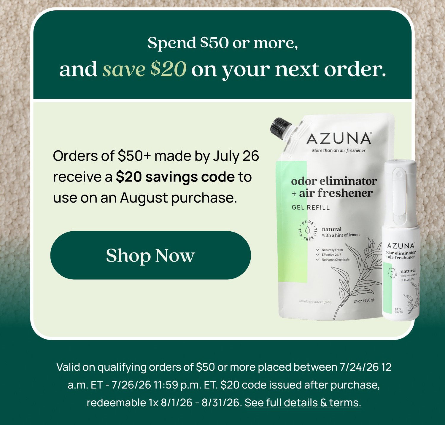 Spend $50 or more, and save $20 on your next order. Orders of $50+ made by July 26 receive a $20 savings code to use on an August purchase. Shop Now Valid on qualifying orders of $50 or more placed between 7/24/26 12 a.m. ET - 7/26/26 11:59 p.m. ET. $20 code issued after purchase, redeemable 1x 8/1/26 - 8/31/26. See full details & terms.