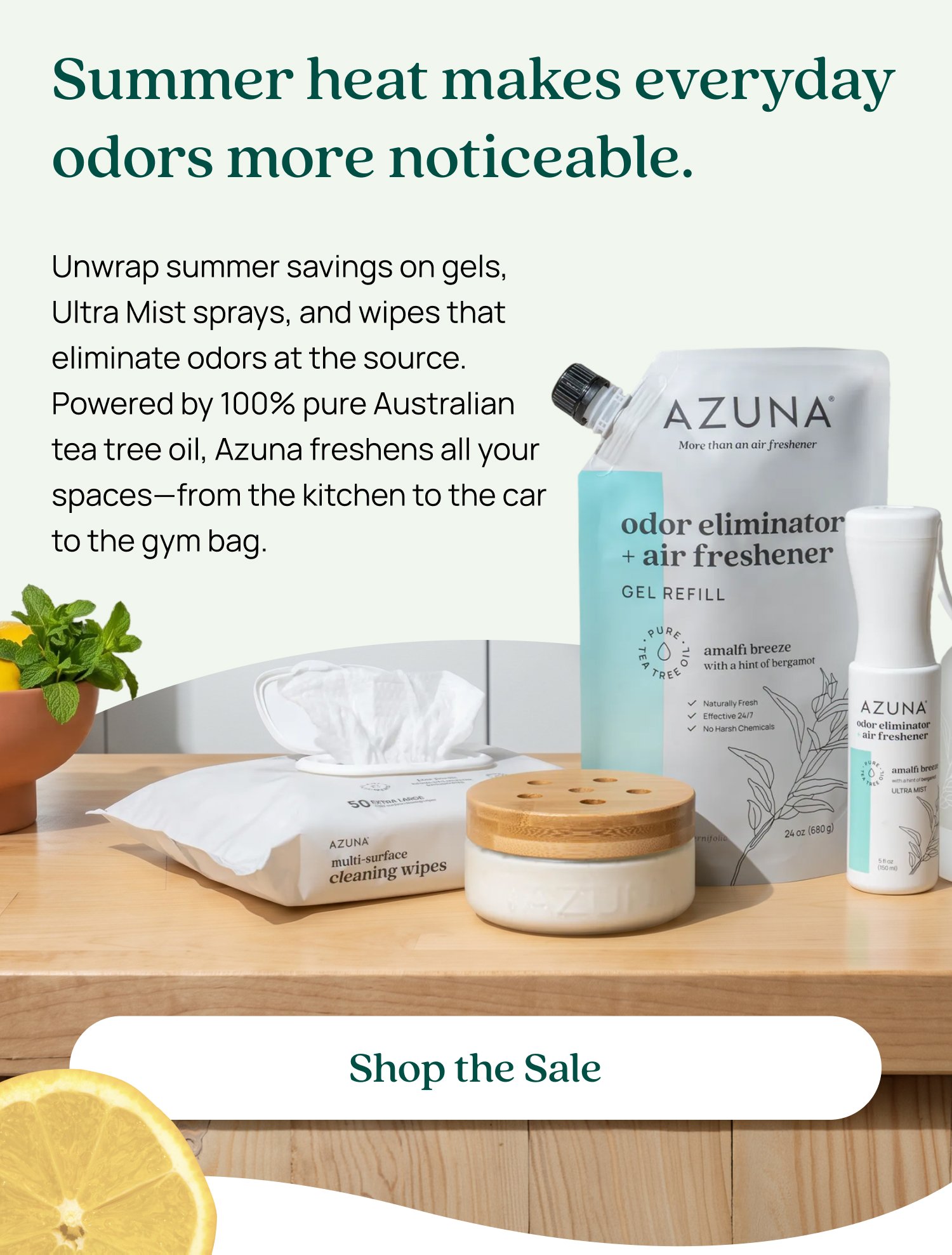 Summer heat makes everyday odors more noticeable. Unwrap summer savings on gels, Ultra Mist sprays, and wipes that eliminate odors at the source. Powered by 100% pure Australian tea tree oil, Azuna freshens all your spaces—from the kitchen to the car to the gym bag. Shop the Sale