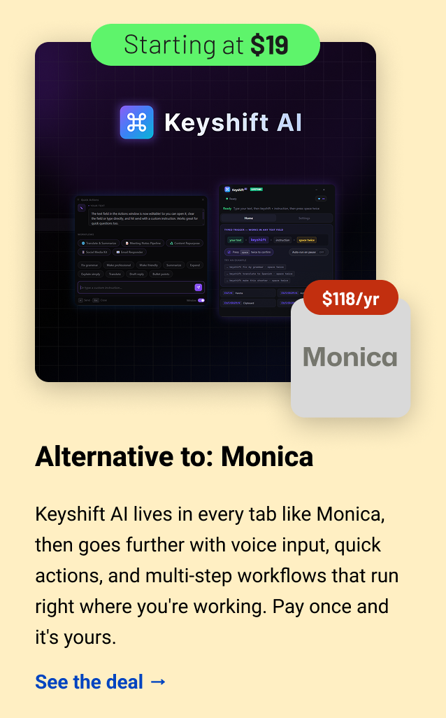 Keyshift AI (starting at $19) Monica $118 Alternative to: Monica. Keyshift AI lives in every tab like Monica, then goes further with voice input, quick actions, and multi-step workflows that run right where you're working. Pay once and it's yours.