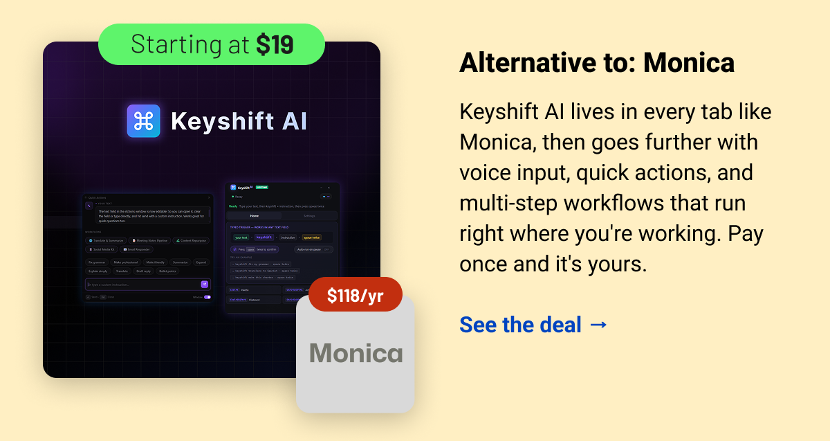 Keyshift AI (starting at $19) Monica $118 Alternative to: Monica. Keyshift AI lives in every tab like Monica, then goes further with voice input, quick actions, and multi-step workflows that run right where you're working. Pay once and it's yours.