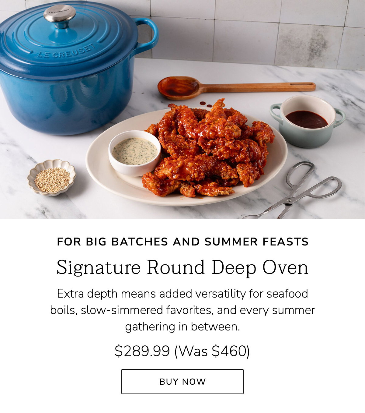 FOR BIG BATCHES AND SUMMER FEASTS: Signature Round Deep Oven - Extra depth means added versatility for seafood boils, slow-simmered favorites, and every summer gathering in between. $289.99 (Was $460) - BUY NOW