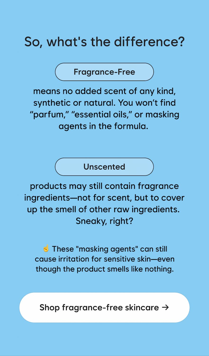 So, what's the difference? FRAGRANCE-FREE means no added scent of any kind, synthetic or natural. You won't find "parfum," "essential oils," or masking agents in the formula. UNSCENTED products may still contain fragrance ingredients: not for scent, but to cover up the smell of other raw ingredients. Sneaky, right? these "masking agents" can still cause irritation for sensitive skin, even though the product smells like nothing. Shop fragrance-free skincare →