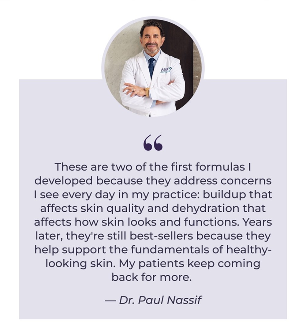 These are two of the first formulas I developed because they address concerns I see every day in my practice: buildup that affects skin quality and dehydration that affects how skin looks and functions. Years later, they're still best-sellers because they help support the fundamentals of healthy-looking skin. My patients keep coming back for more. - Dr. Paul Nassif