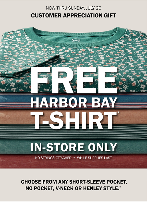 NOW THRU SUNDAY, JULY 26. CUSTOMER APPRECIATION GIFT. FREE HARBOR BAY T-SHIRT*. IN-STORE ONLY. NO STRINGS ATTACHED - WHILE SUPPLIES LAST. CHOOSE FROM ANY SHORT-SLEEVE POCKET, NO POCKET, V-NECK OR HENLEY STYLE.*