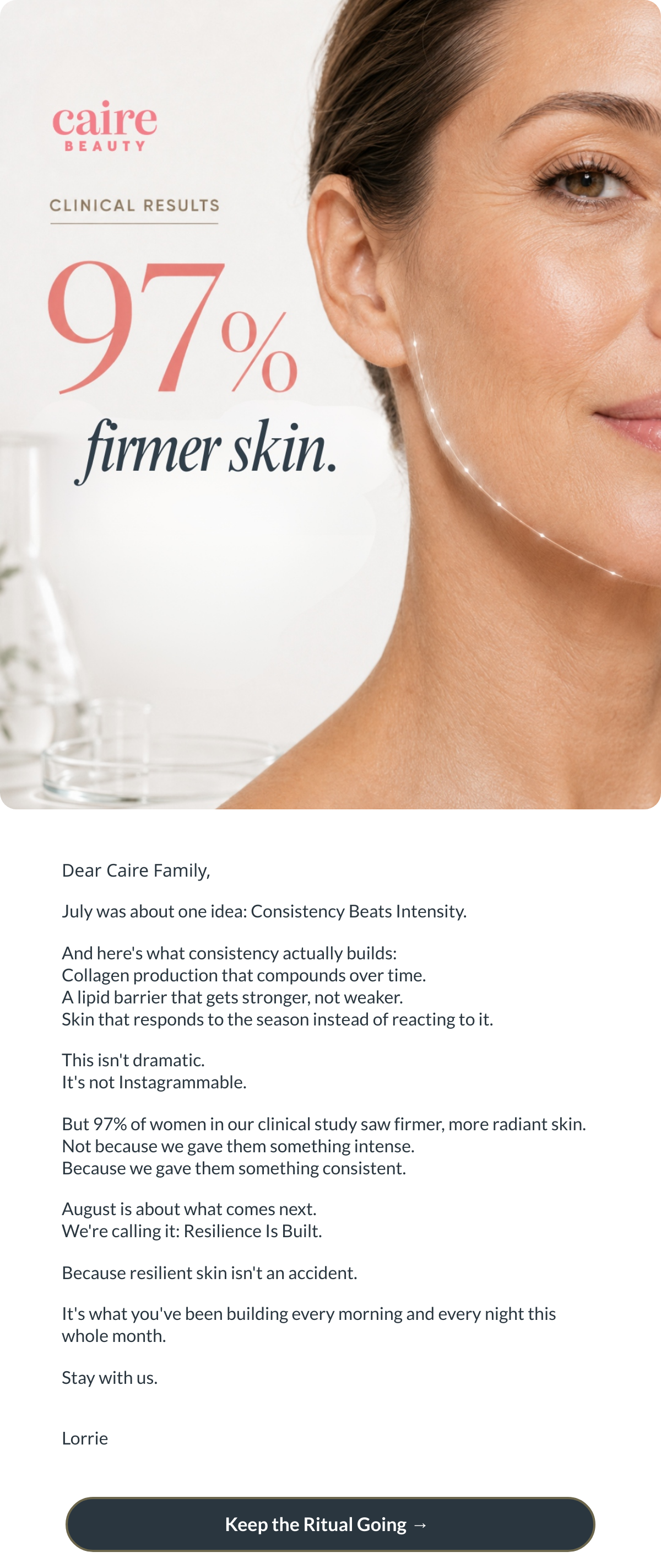  Dear Caire Family,July was about one idea: Consistency Beats Intensity.And heres what consistency actually builds:Collagen production that compounds over time.A lipid barrier that gets stronger, not weaker.Skin that responds to the season instead of reacting to it.This isnt dramatic.Its not Instagrammable.But 97% of women in our clinical study saw firmer, more radiant skin.Not because we gave them something intense.Because we gave them something consistent.August is about what comes next.Were calling it: Resilience Is Built.Because resilient skin isnt an accident.Its what youve been building every morning and every night this whole month.Stay with us.Lorrie Keep the Ritual Going → nbsp;