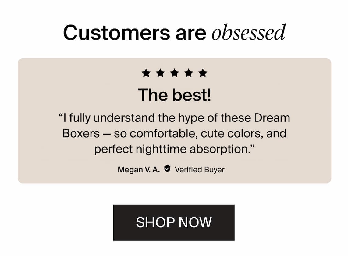 Customers are obsessed! "I fully understand the hype of these Dream Boxers - so comfortable, cute colors, and perfect nighttime absorption" - Megan