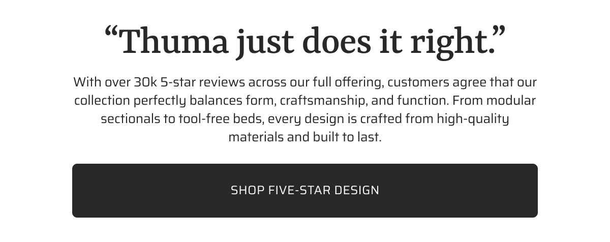 With over 30k 5-star reviews across our full offering, customers agree that our collection perfectly balances form, craftsmanship and function. From modular sectionals to tool-free beds, every design is crafted from high-quality materials and built to last. Shop five-star design.