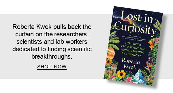 Lost in Curiosity: Field Notes from Scientists' Adventures into the Unknown By Roberta Kwok : Roberta Kwok pulls back the curtain on the researchers, scientists and lab workers dedicated to finding scientific breakthroughs. SHOP NOW
