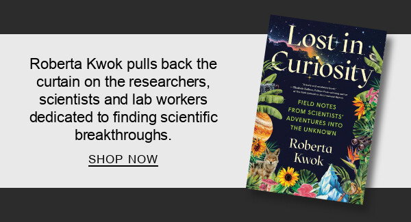 Lost in Curiosity: Field Notes from Scientists' Adventures into the Unknown By Roberta Kwok : Roberta Kwok pulls back the curtain on the researchers, scientists and lab workers dedicated to finding scientific breakthroughs. SHOP NOW