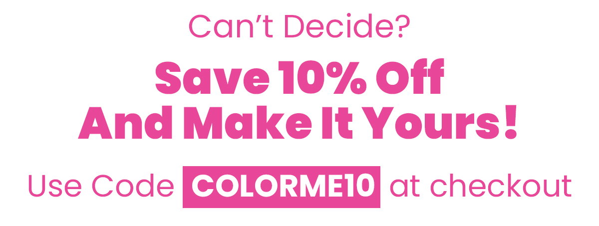 Can't decide? Save 10% off and make it yours! Use Code COLORME10 at checkout