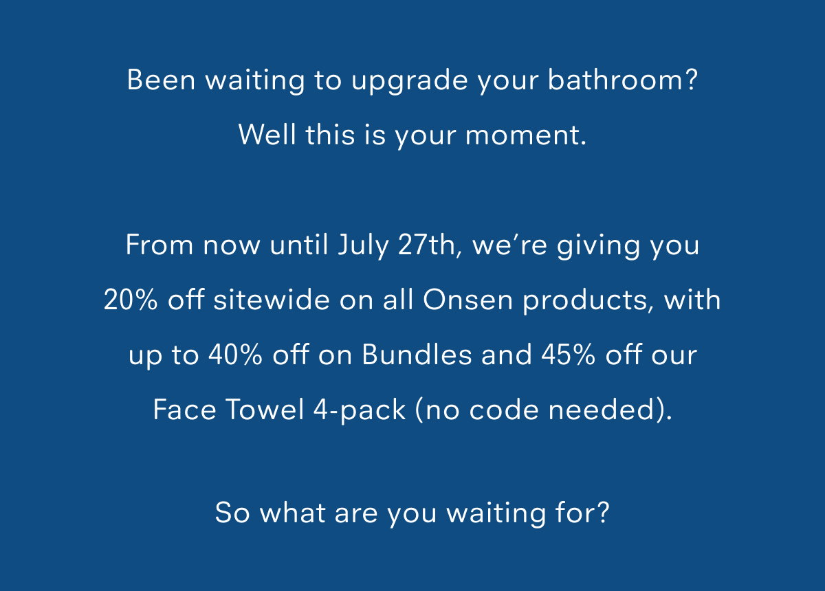 Been waiting to upgrade your bathroom? Well this is your moment.  From now until July 27th, we’re giving you 20% off sitewide on all Onsen products, with up to 40% off on Bundles and 45% off our Face Towel 4-pack (no code needed).