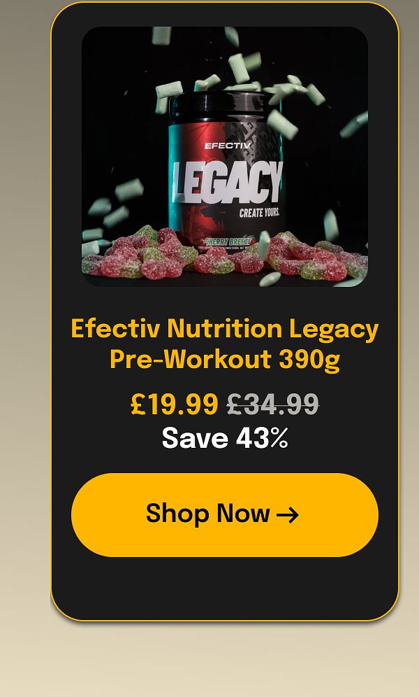 Efectiv Nutrition Legacy Pre-Workout 390g £19.99 £34.99 Save 43% Shop Now →