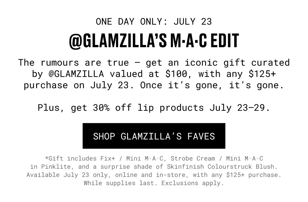 ONE DAY ONLY: JULY 23 | @GLAMZILLA’S M·A·C EDIT | The rumours are true – get an iconic gift curated by @GLAMZILLA valued at $100, with any $125+ purchase on July 23. Once it’s gone, it’s gone. | Plus, get 30% off lip products July 23–29. | SHOP GLAMZILLA’S FAVES | *Gift includes Fix+ / Mini M·A·C, Strobe Cream / Mini M·A·C in Pinklite, and a surprise shade of Skinfinish Colourstruck Blush. Available July 23 only, online and in-store, with any $125+ purchase. While supplies last. Exclusions apply.