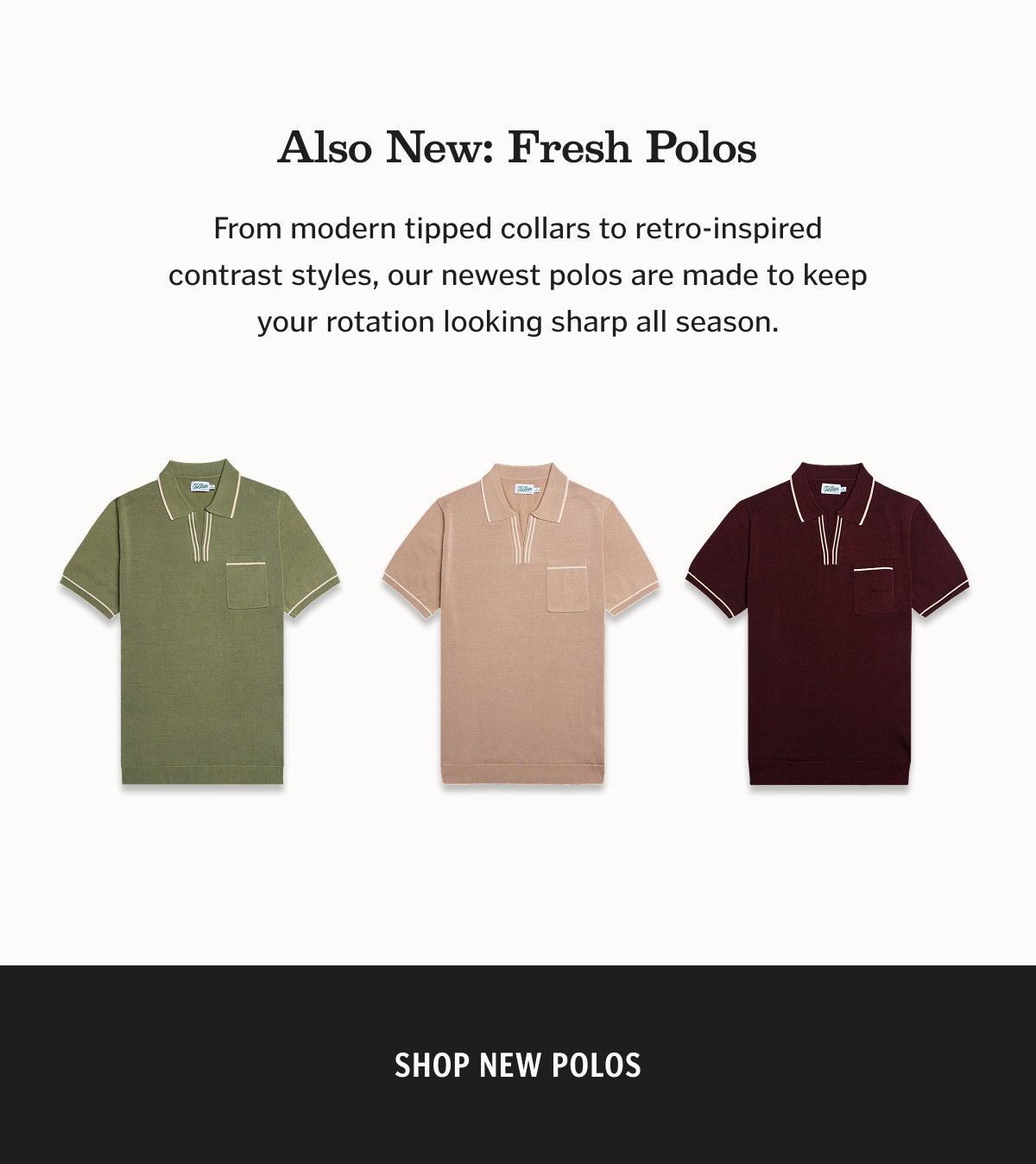 Also New: Fresh Polos From modern tipped collars to retro-inspired contrast styles, our newest polos are made to keep your rotation looking sharp all season.