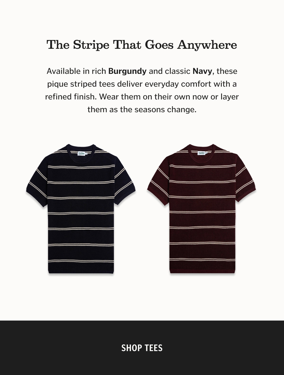 The Stripe That Goes Anywhere Available in rich Burgundy and classic Navy, these pique striped tees deliver everyday comfort with a refined finish. Wear them on their own now or layer them as the seasons change.