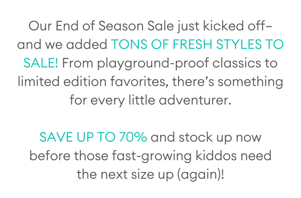 Our End of Season Sale just kicked off—and we added tons of fresh styles to sale! From playground-proof classics to limited edition favorites, there’s something for every little adventurer.  Save up to 70% and stock up now before those fast-growing kiddos need the next size up (again)!