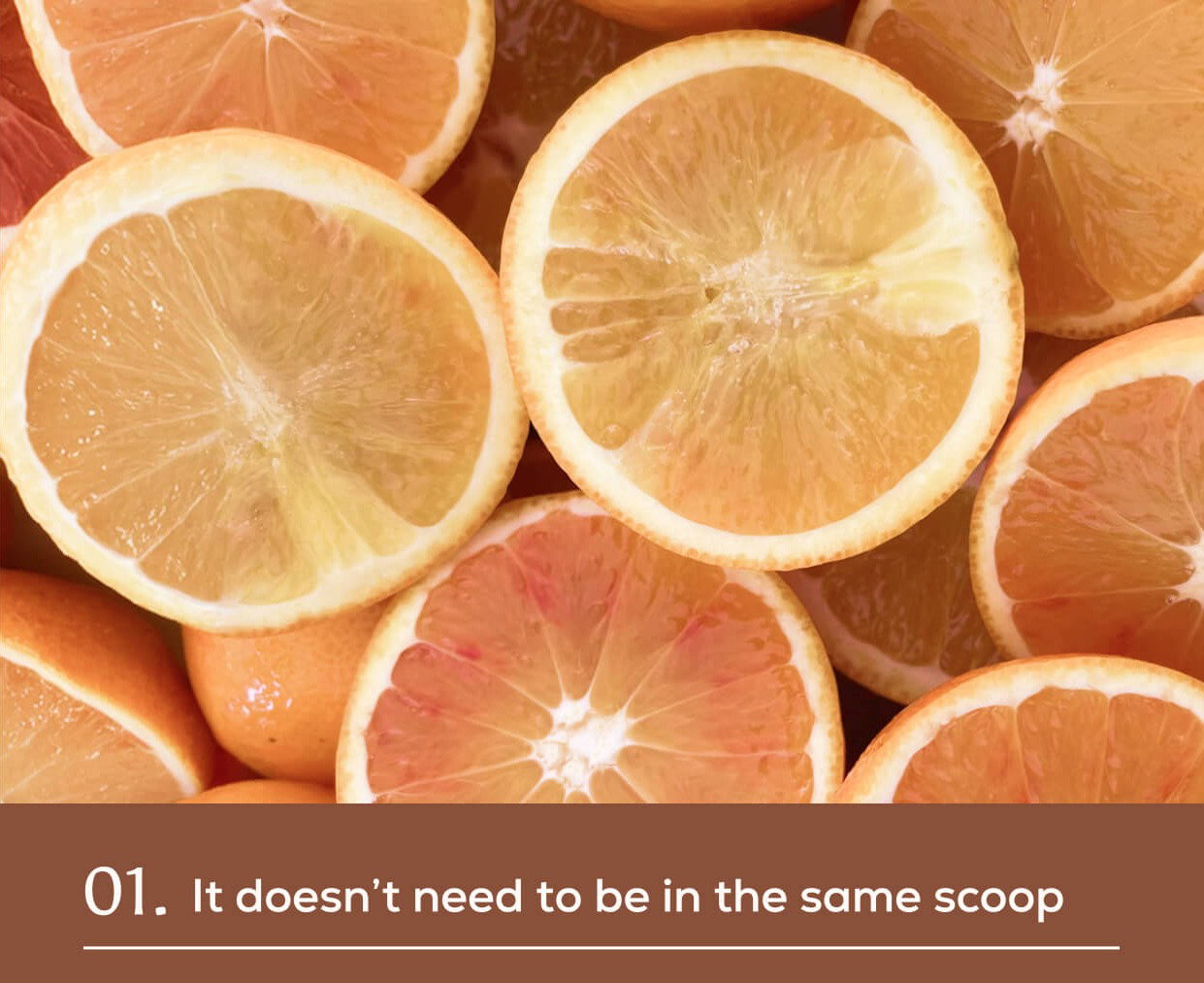Sliced citrus fruits including oranges and grapefruit. 01. It doesn't need to be in the same scoop.