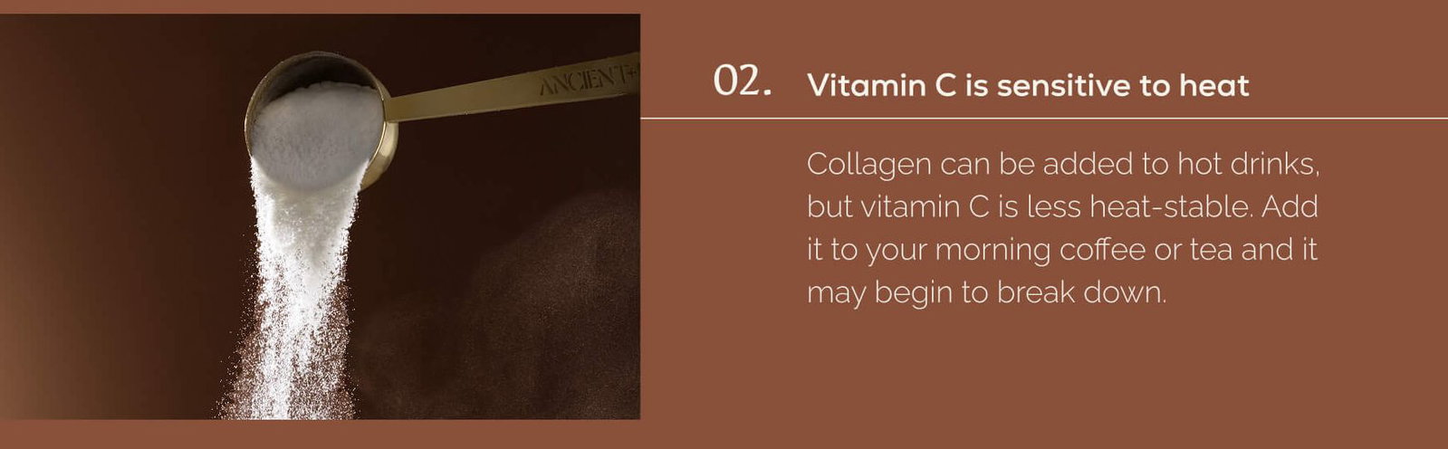An Ancient + Brave measuring scoop pouring white powder against a dark brown background. 02. Vitamin C is sensitive to heat.