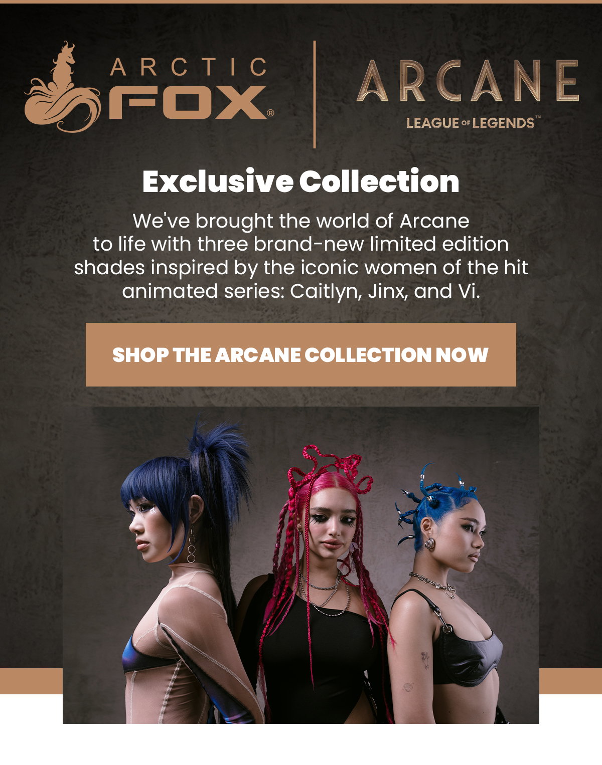 Exclusive Collection - we've brought the world of Arcane to life with three brand-new limited edition shades inspired by the iconic women of the hit animated series: Caitlyn, Jinx, and Vi. Shop the Arcane Collection now.