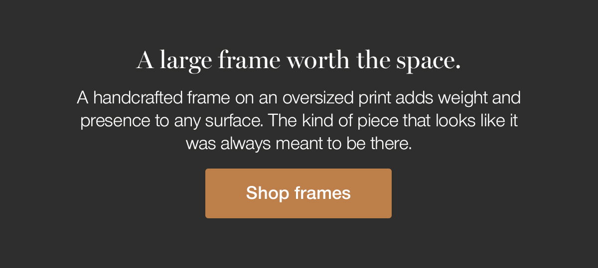 A large frame worth the space. A handcrafted frame on an oversized print adds weight and presence to any surface. The kind of piece that looks like it was always meant to be there. Shop frames.