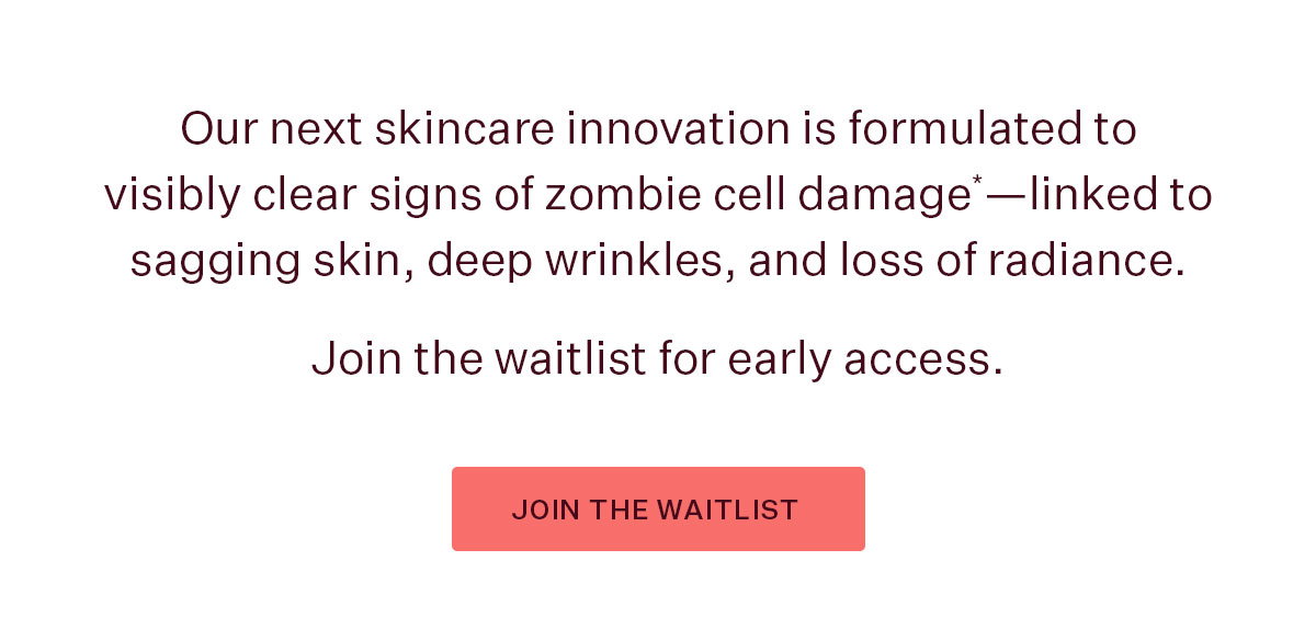 Our next skincare innovation is formulated to visibly clear signs of zombie cell damage*—coming July 27