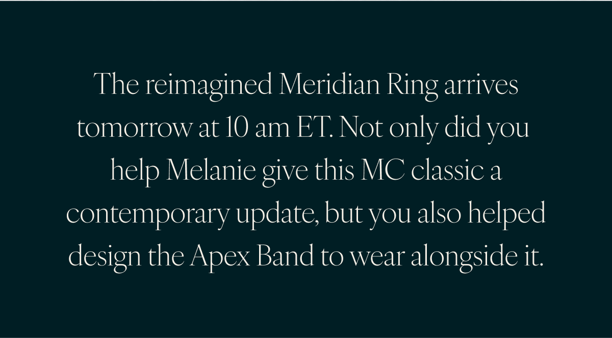 The reimagined Meridian Ring arrives tomorrow at 10 am ET. Not only did you help Melanie give this MC classic a contemporary update, but you also helped design the Apex Band to wear alongside it.