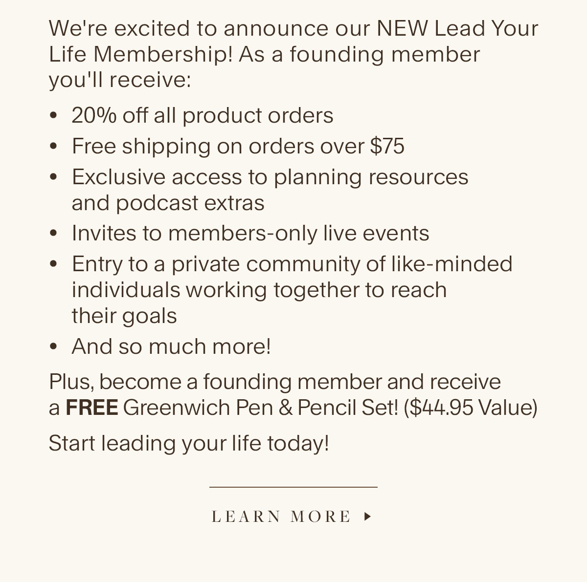 We're excited to announce our NEW Lead Your Life Membership! As a founding member you'll receive: 20% off all product orders, Free shipping on orders over $75, Exclusive access to planning resources and podcast extras; Invites to members-only live events, Entry to a private community of like-minded individuals working together to reach their goals, And so much more! Plus, become a founding member and receive a FREE Greenwich Pen & Pencil Set! ($44.95 Value). Start leading your life today! Learn More