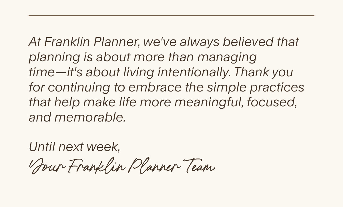 At Franklin Planner, we've always believed that planning is about more than managing time—it's about living intentionally. Thank you for continuing to embrace the simple practices that help make life more meaningful, focused, and memorable. Until next week,  Your FranklinPlanner Team.