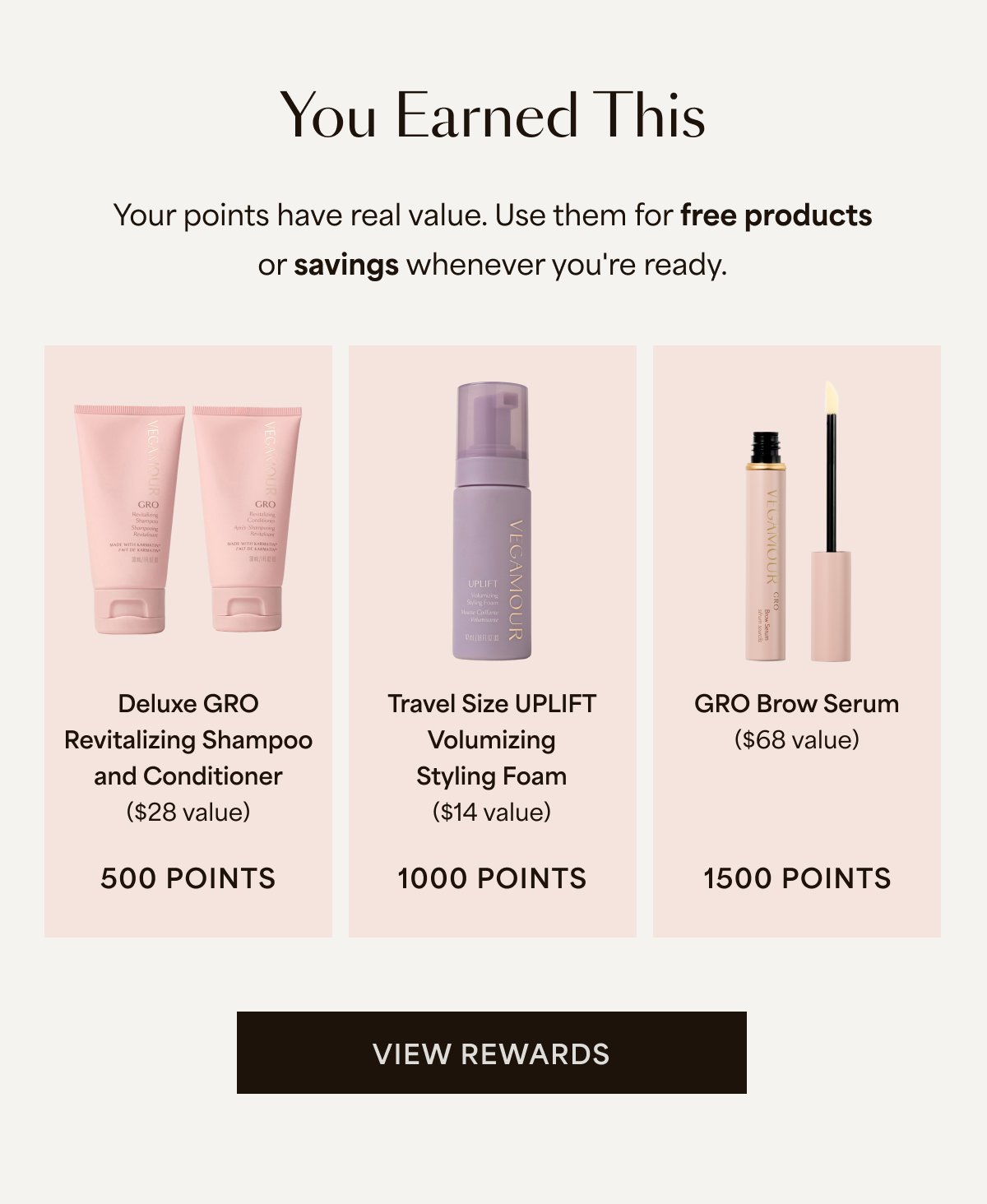 You Earned This Your points have real value. Use them for free products or savings whenever you're ready. Deluxe GRO Revitalizing Shampoo and Conditioner ($28 value) 500 Points Travel Size UPLIFT Volumizing Styling Foam ($14 value) 1000 Points GRO Brow Serum ($68 value) 1500 Points | View Rewards