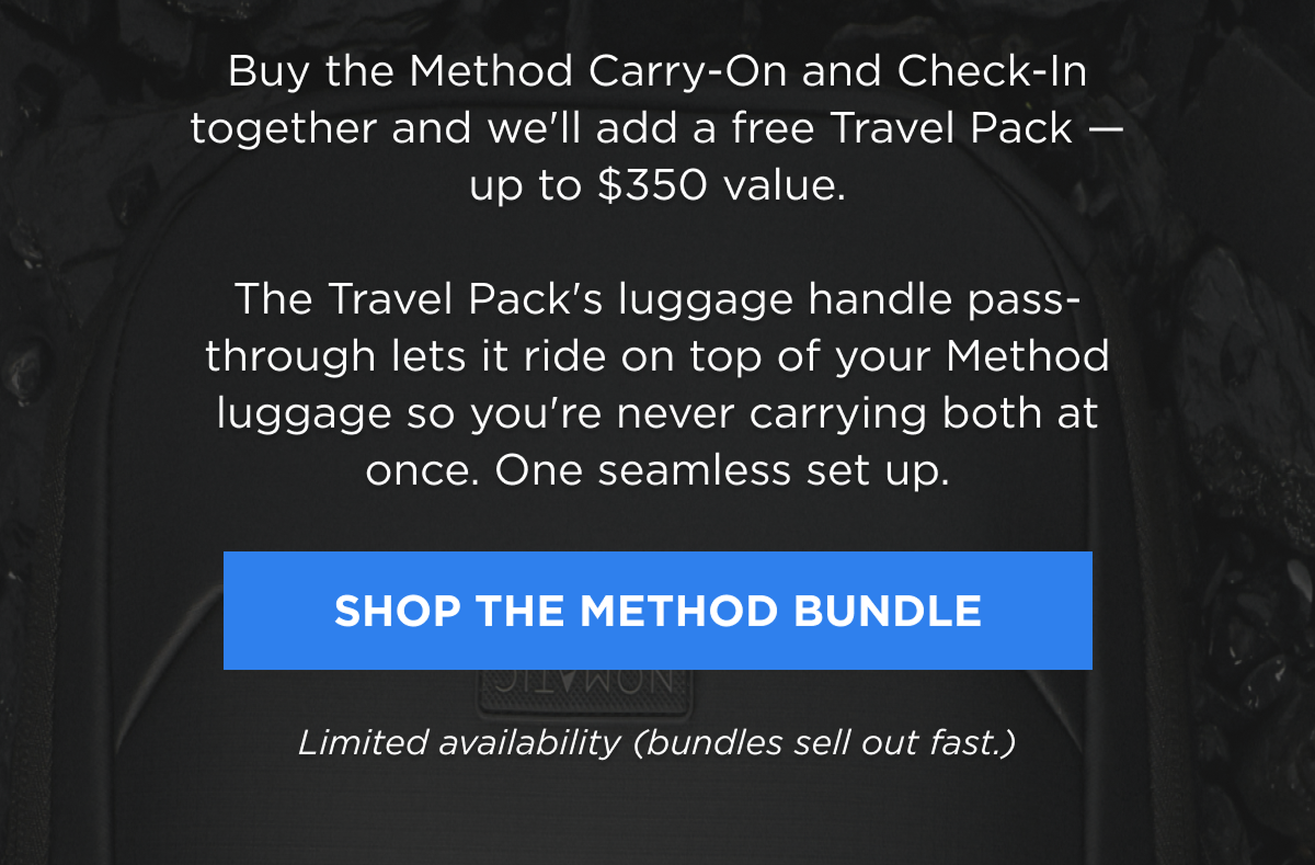 Buy the Method Carry-On and Check-In together and we'll add a free Travel Pack — up to $350 value. The Travel Pack's luggage handle pass-through lets it ride on top of your Method luggage so you're never carrying both at once. One seamless set up.   [SHOP THE METHOD BUNDLE]