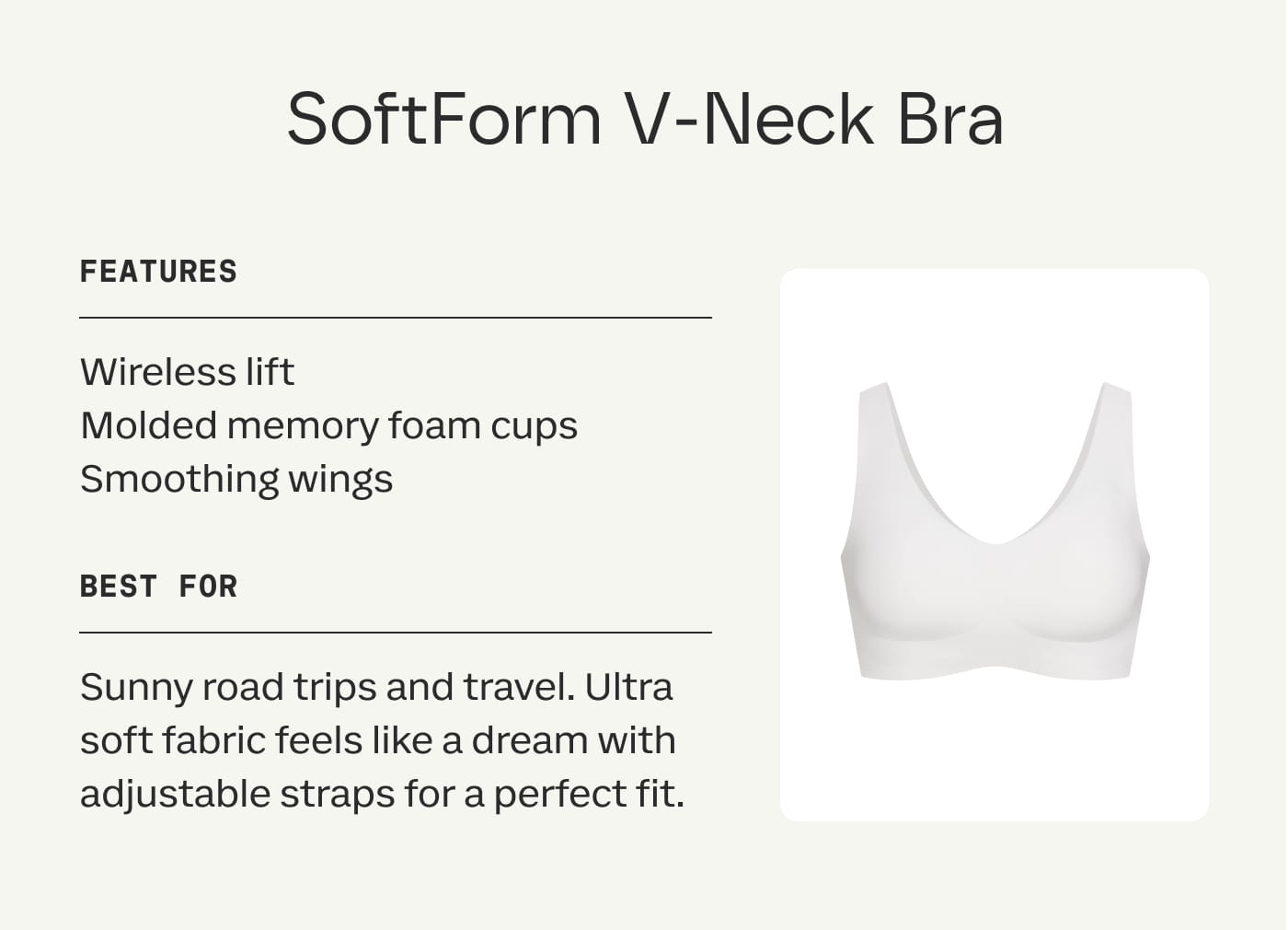 SoftForm V-Neck Bra | FEATURES | Wireless lift | Molded memory foam cups | Smoothing wings | BEST FOR | Sunny road trips and travel. Ultra soft fabric feels like a dream with adjustable straps for a perfect fit.