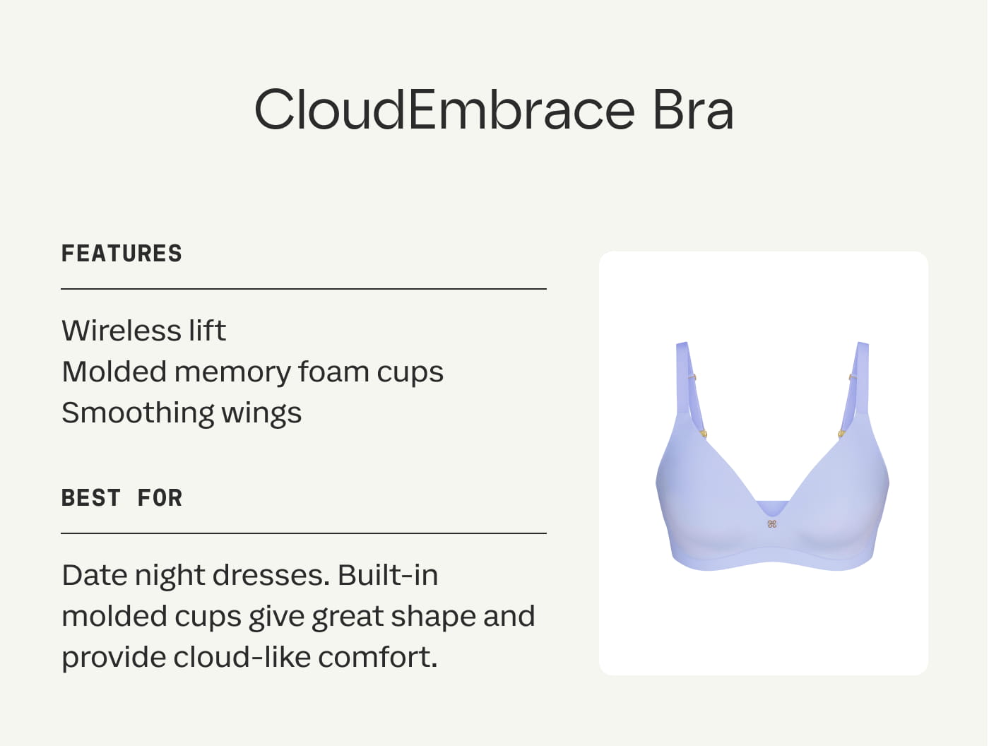 CloudEmbrace Bra | FEATURES | Wireless lift | Molded memory foam cups | Smoothing wings | BEST FOR | Date night dresses. Built-in molded cups give great shape and provide cloud-like comfort.