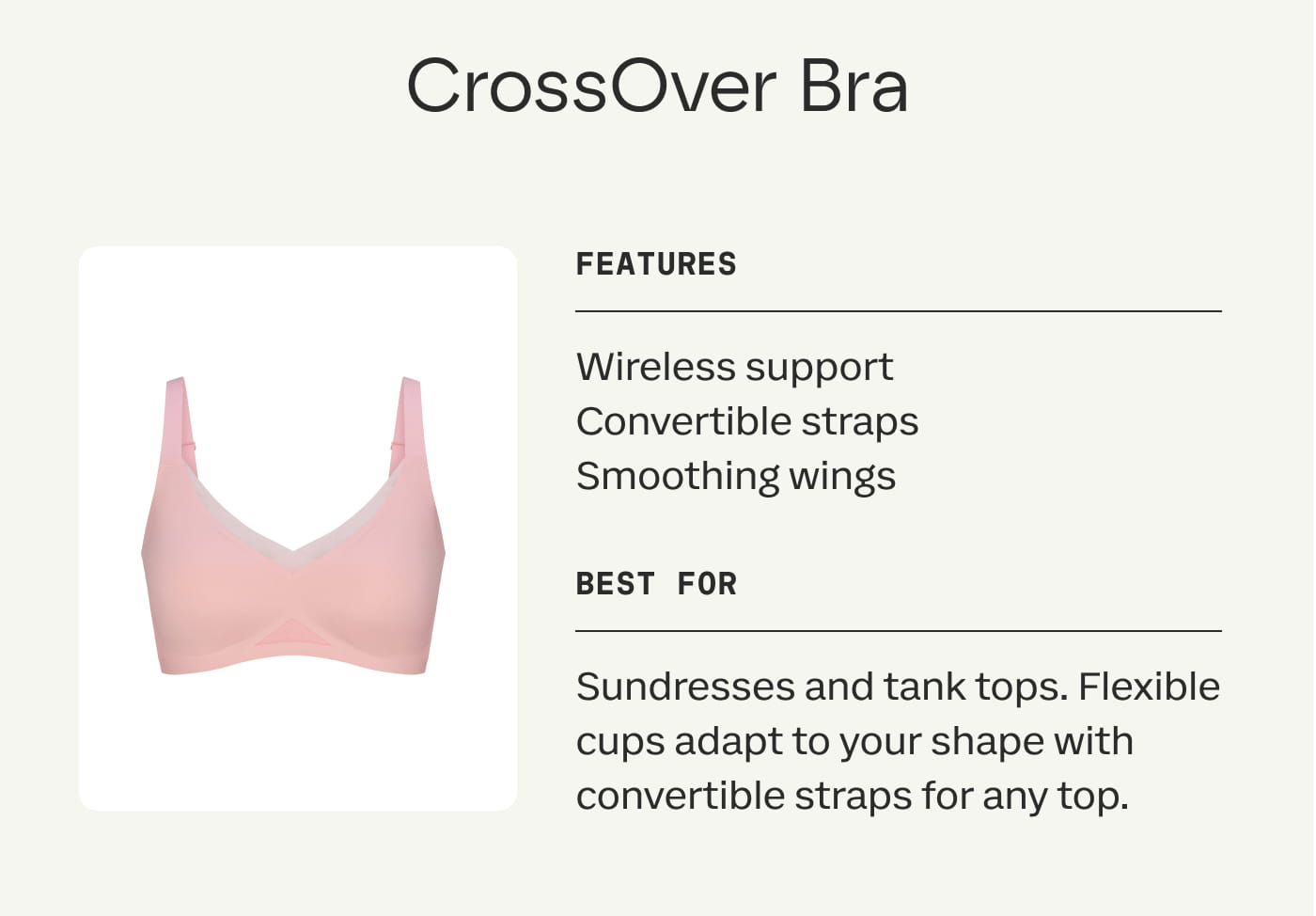 CrossOver Bra | FEATURES | Wireless support | Convertible straps | Smoothing wings | BEST FOR | Sundresses and tank tops. Flexible cups adapt to your shape with convertible straps for any top.