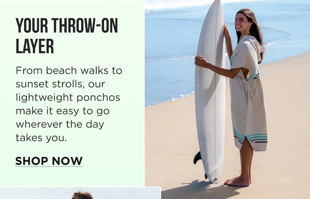 Your Throw-On Layer From beach walks to sunset strolls, our lightweight ponchos make it easy to go wherever the day takes you. SHOP NOW