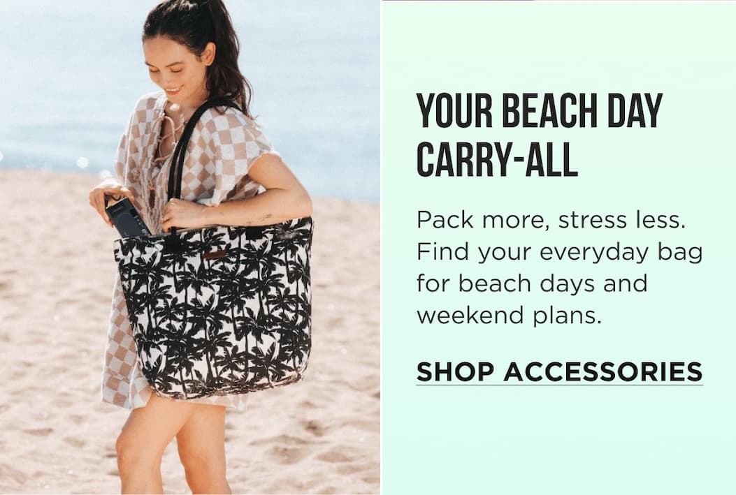 YOUR BEACH DAY CARRY-ALL Pack more, stress less. Find your everyday bag for beach days and weekend plans. SHOP ACCESSORIES