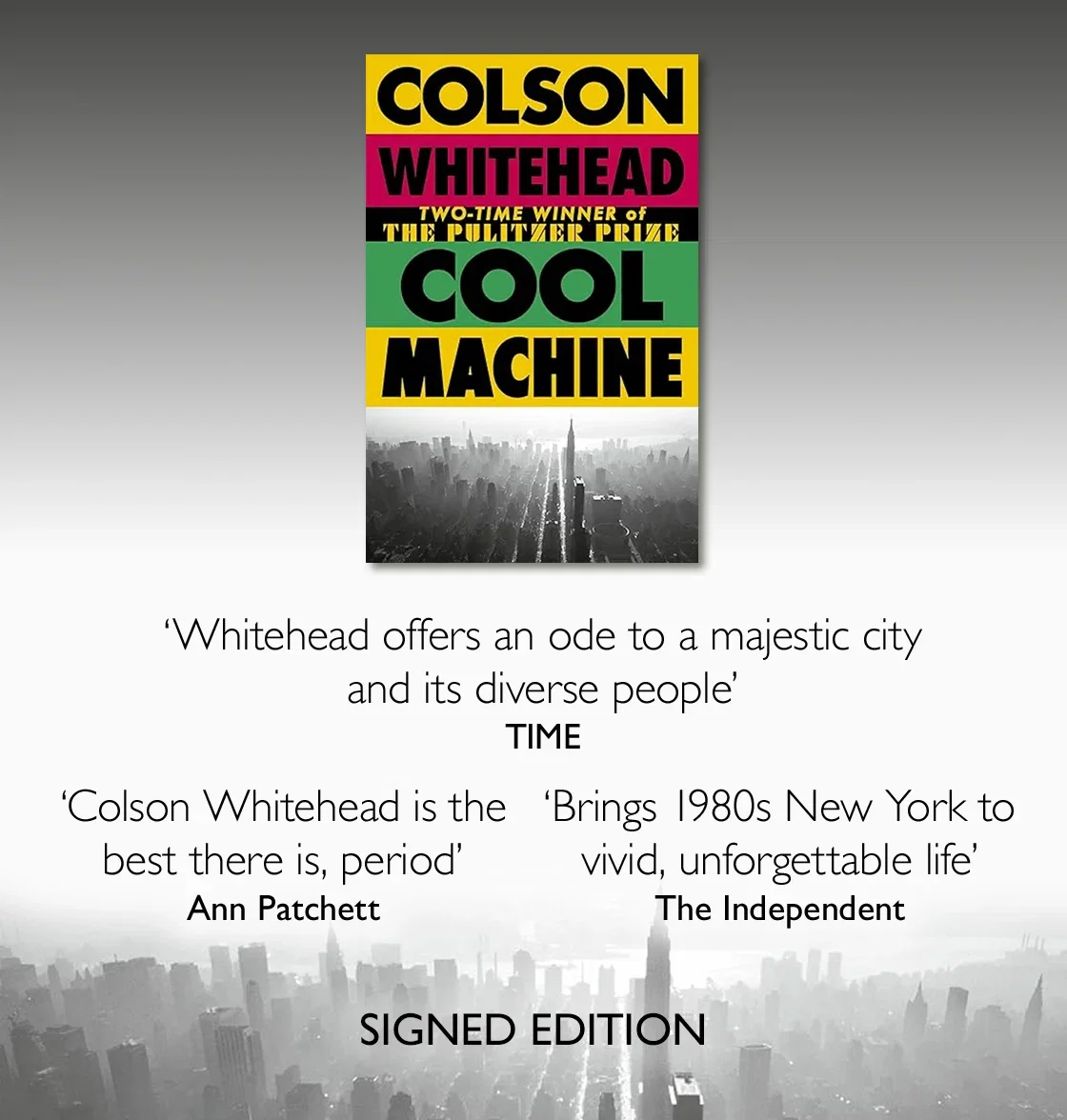 Cool Machine by Colson Whitehead | "Whitehead offers an ode to a majestic city and its diverse people" - TIME
"Colson Whitehead is the best there is, period" - Ann Patchett
"brings 1980s New York to vivid, unforgettable life"  - Independent | Signed Edition