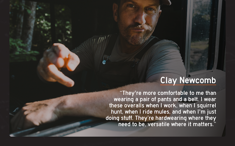 Clay Newcomb: “They're more comfortable to me than wearing a pair of pants and a belt. I wear these overalls when I work, when I squirrel hunt, when I ride mules, when I'm just doing stuff, their hardwearing where they need to be versatile where it matters.”