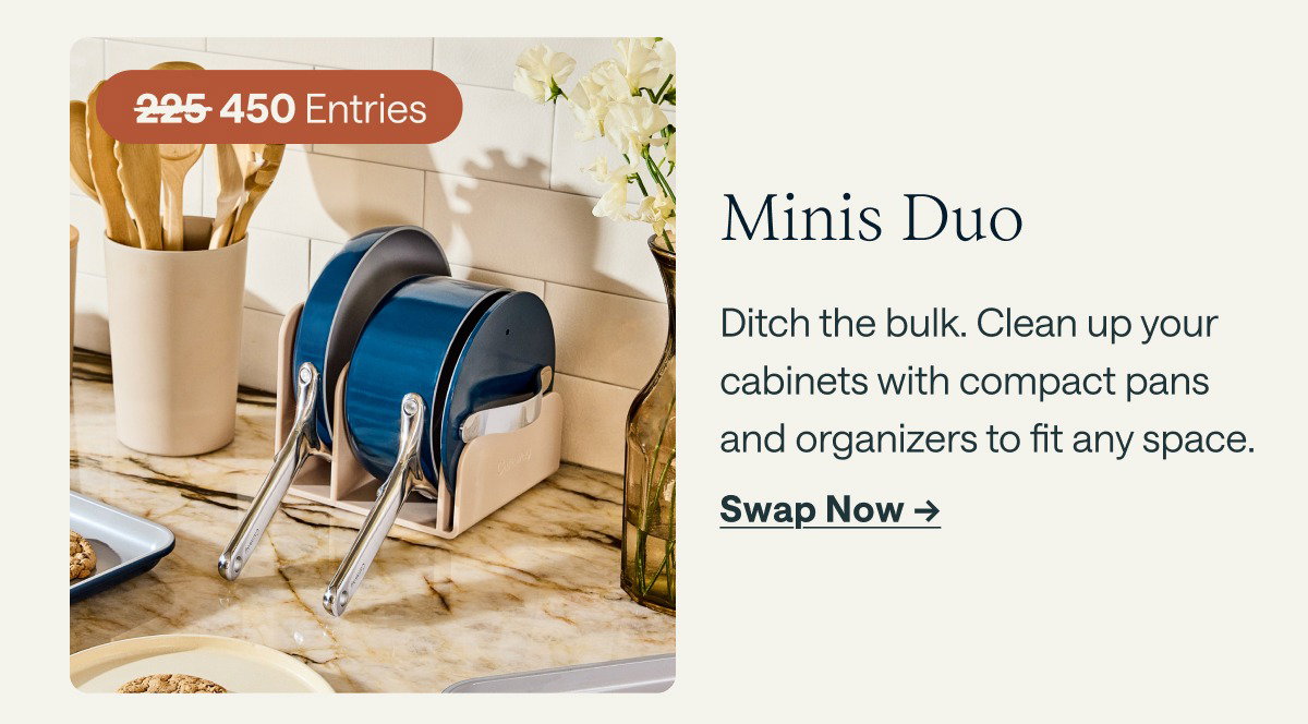450 Entries  Minis Duo Ditch the bulk. Clean up your cabinets with compact pans and organizers to fit any space.  [[Swap Now ➔]]