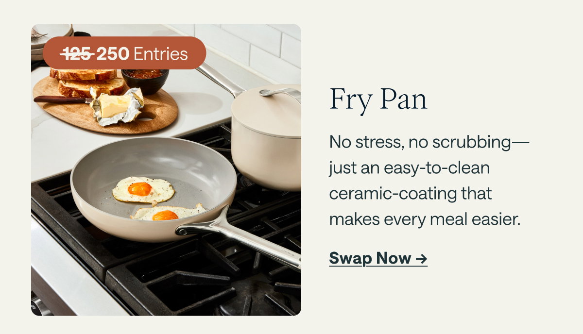 250 Entries  Fry Pan No stress, no scrubbing—just an easy-to-clean ceramic-coating that makes every meal easier.  [[Swap Now ➔]]