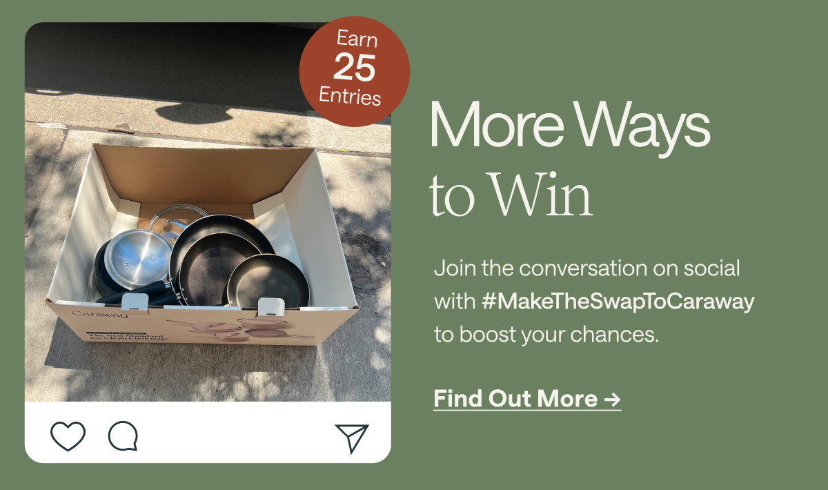 Earn 25 Entries  More Ways to Win Join the conversation on social with #MakeTheSwapToCaraway to boost your chances.  [[Find Out More ➔]]